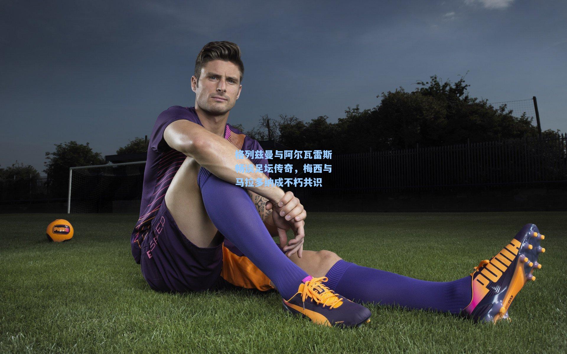 格列兹曼与阿尔瓦雷斯畅谈足坛传奇，梅西与马拉多纳成不朽共识