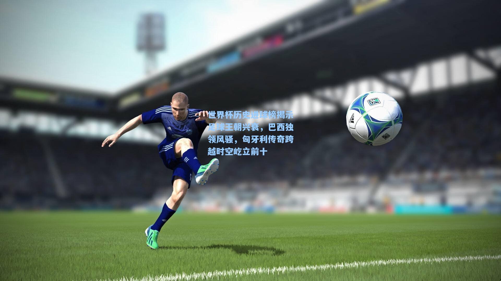 世界杯历史进球榜揭示足球王朝兴衰，巴西独领风骚，匈牙利传奇跨越时空屹立前十